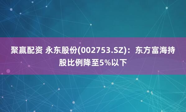 聚赢配资 永东股份(002753.SZ)：东方富海持股比例降至5%以下