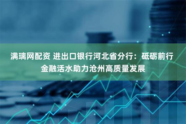 满璃网配资 进出口银行河北省分行：砥砺前行 金融活水助力沧州高质量发展