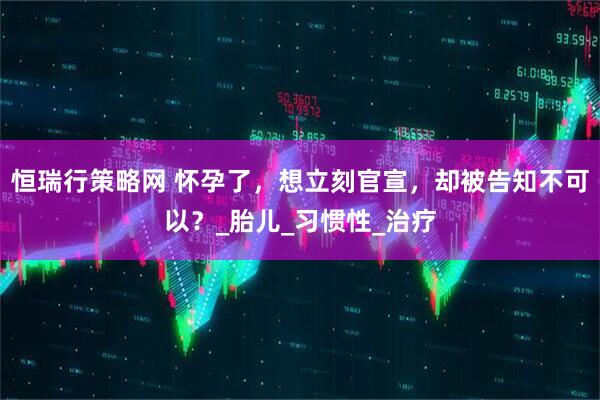 恒瑞行策略网 怀孕了，想立刻官宣，却被告知不可以？_胎儿_习惯性_治疗