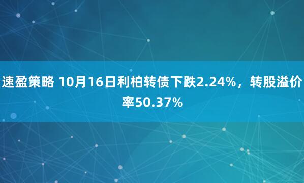 速盈策略 10月16日利柏转债下跌2.24%，转股溢价率50.37%