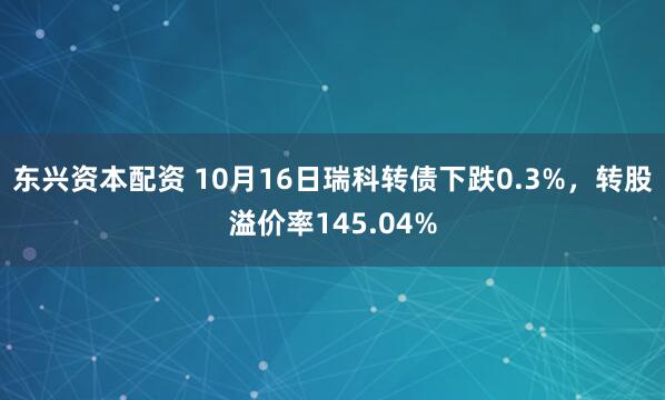东兴资本配资 10月16日瑞科转债下跌0.3%，转股溢价率145.04%