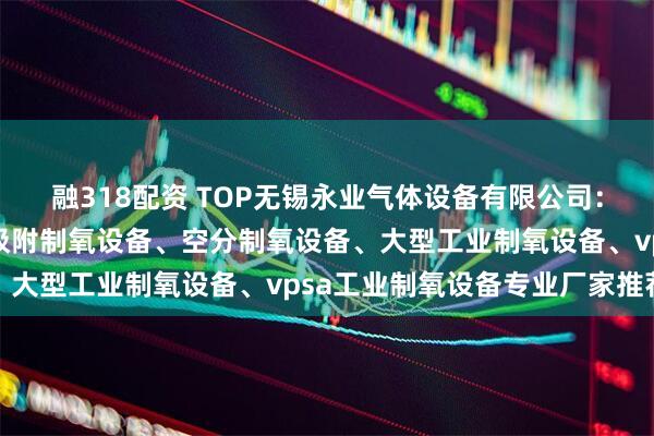 融318配资 TOP无锡永业气体设备有限公司：工业用制氧设备、变压吸附制氧设备、空分制氧设备、大型工业制氧设备、vpsa工业制氧设备专业厂家推荐