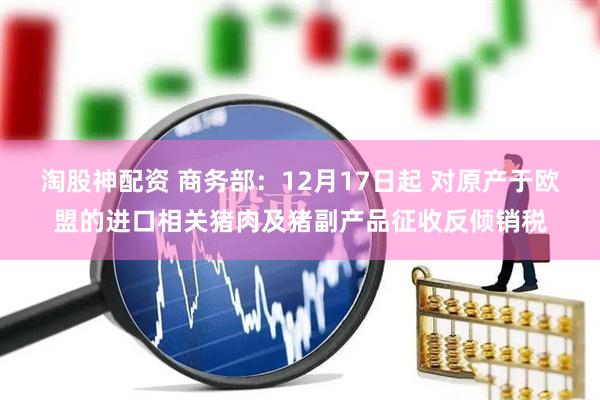 淘股神配资 商务部：12月17日起 对原产于欧盟的进口相关猪肉及猪副产品征收反倾销税