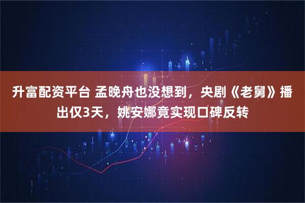 升富配资平台 孟晚舟也没想到，央剧《老舅》播出仅3天，姚安娜竟实现口碑反转