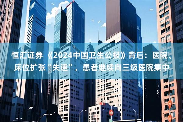 恒汇证券 《2024中国卫生公报》背后：医院、床位扩张“失速”，患者继续向三级医院集中