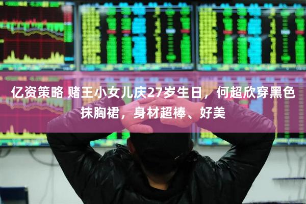 亿资策略 赌王小女儿庆27岁生日，何超欣穿黑色抹胸裙，身材超棒、好美